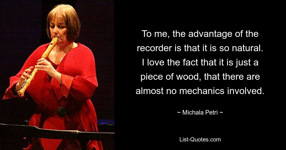 To me, the advantage of the recorder is that it is so natural. I love the fact that it is just a piece of wood, that there are almost no mechanics involved. — © Michala Petri