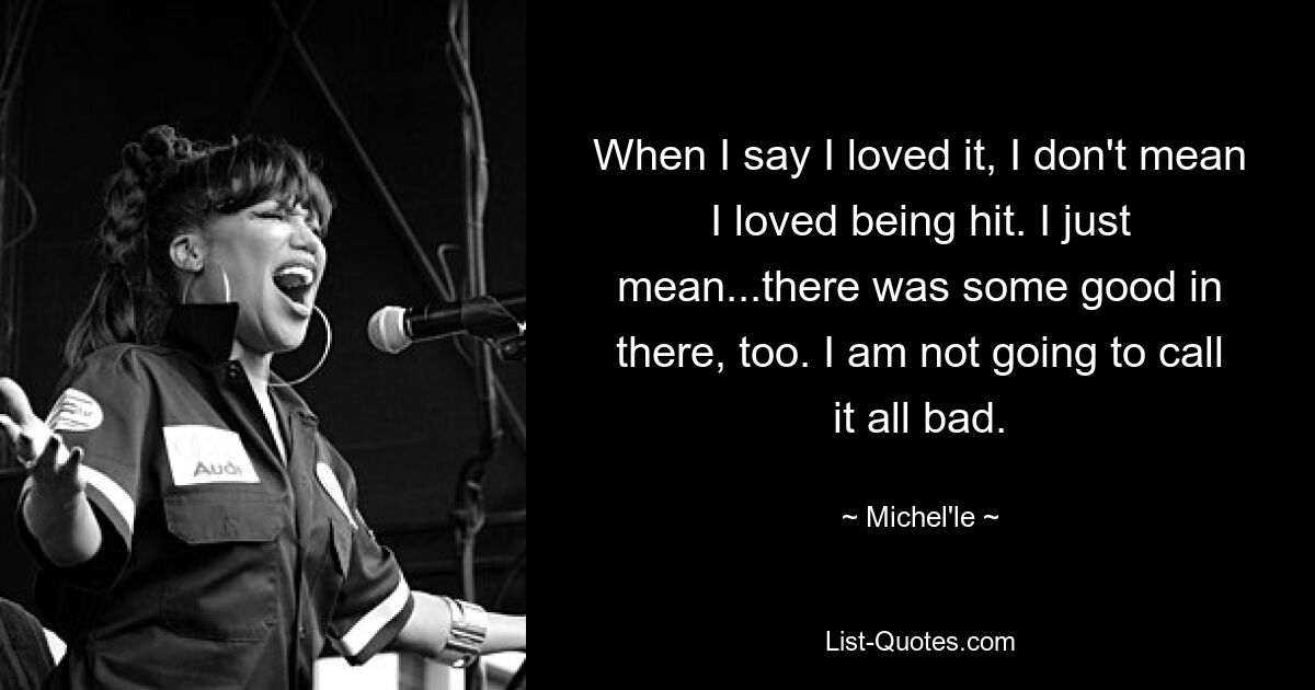 When I say I loved it, I don't mean I loved being hit. I just mean...there was some good in there, too. I am not going to call it all bad. — © Michel'le