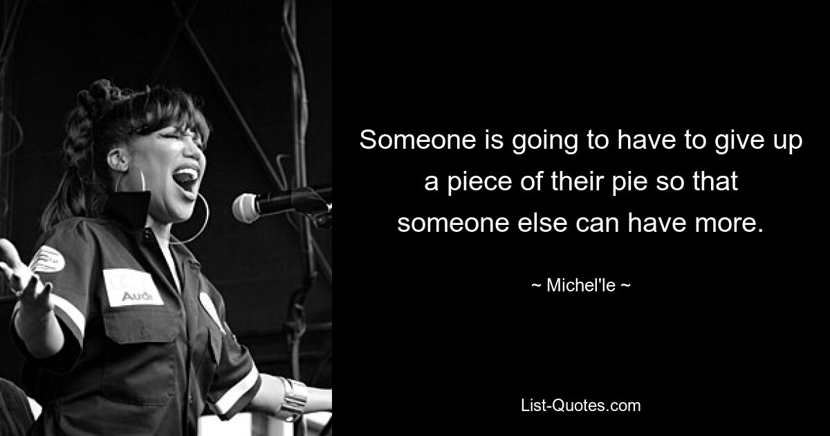 Someone is going to have to give up a piece of their pie so that someone else can have more. — © Michel'le