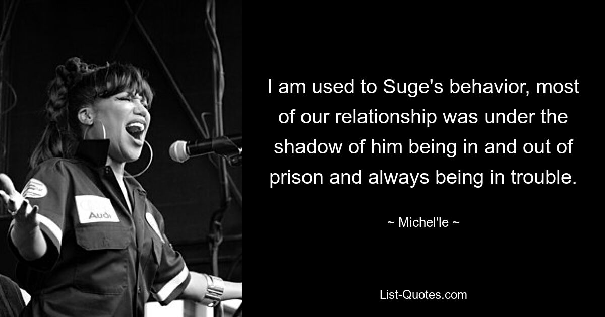 I am used to Suge's behavior, most of our relationship was under the shadow of him being in and out of prison and always being in trouble. — © Michel'le