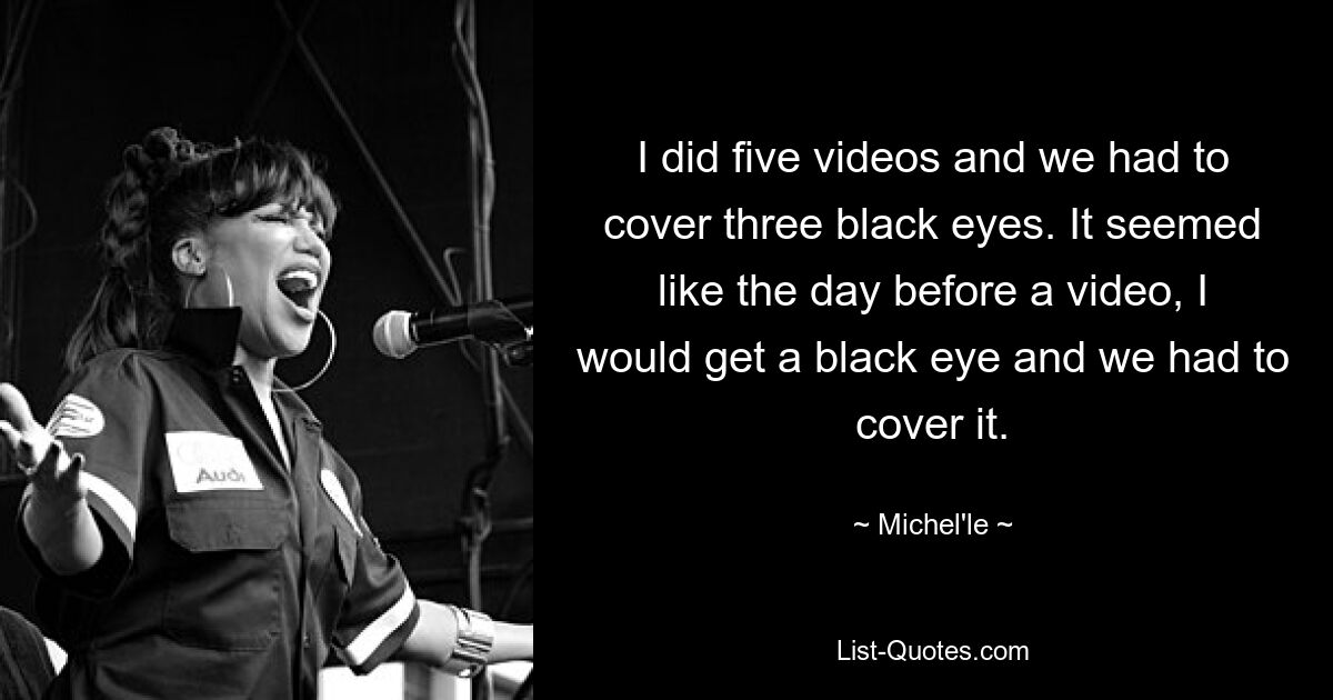 I did five videos and we had to cover three black eyes. It seemed like the day before a video, I would get a black eye and we had to cover it. — © Michel'le