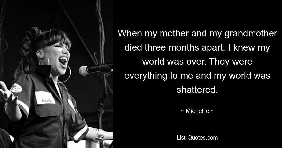 When my mother and my grandmother died three months apart, I knew my world was over. They were everything to me and my world was shattered. — © Michel'le