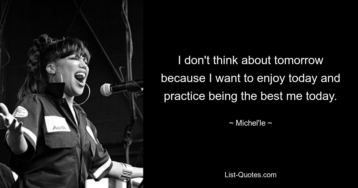 I don't think about tomorrow because I want to enjoy today and practice being the best me today. — © Michel'le