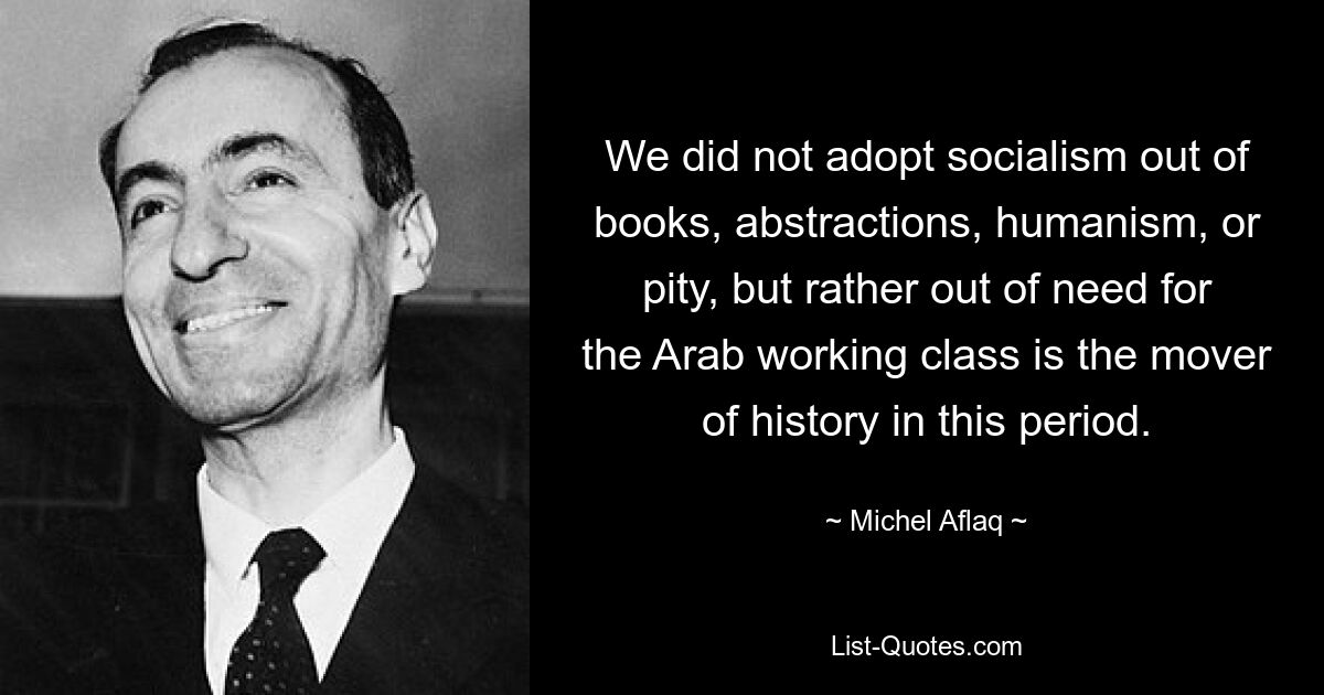 We did not adopt socialism out of books, abstractions, humanism, or pity, but rather out of need for the Arab working class is the mover of history in this period. — © Michel Aflaq