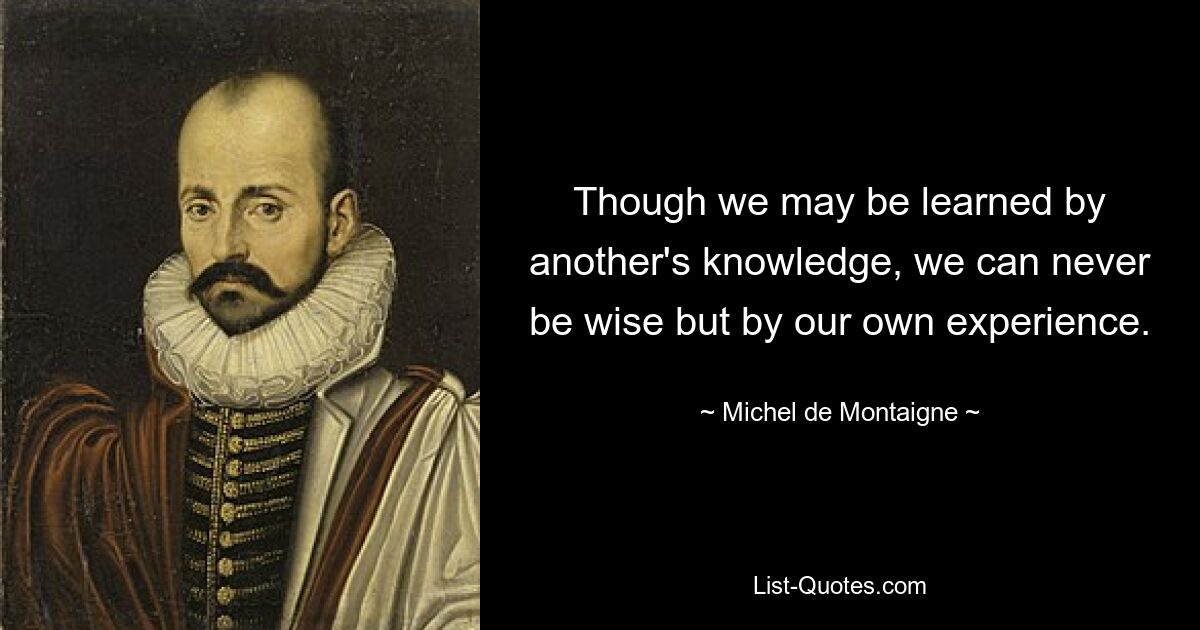 Though we may be learned by another's knowledge, we can never be wise but by our own experience. — © Michel de Montaigne