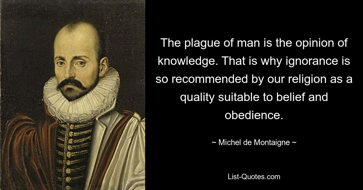 The plague of man is the opinion of knowledge. That is why ignorance is so recommended by our religion as a quality suitable to belief and obedience. — © Michel de Montaigne