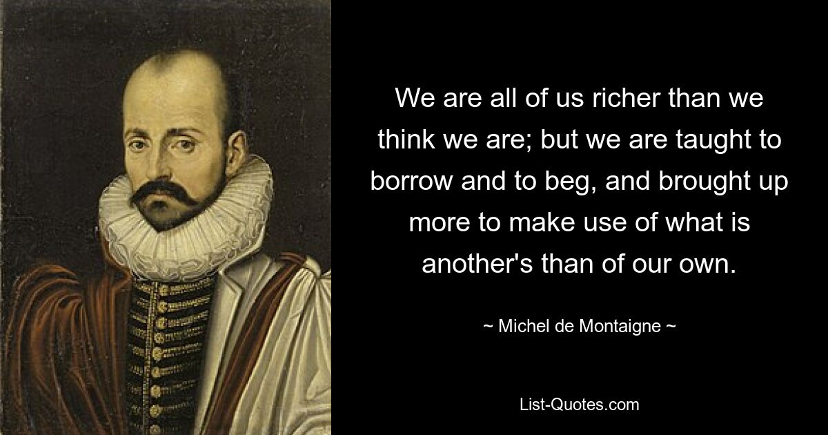 We are all of us richer than we think we are; but we are taught to borrow and to beg, and brought up more to make use of what is another's than of our own. — © Michel de Montaigne