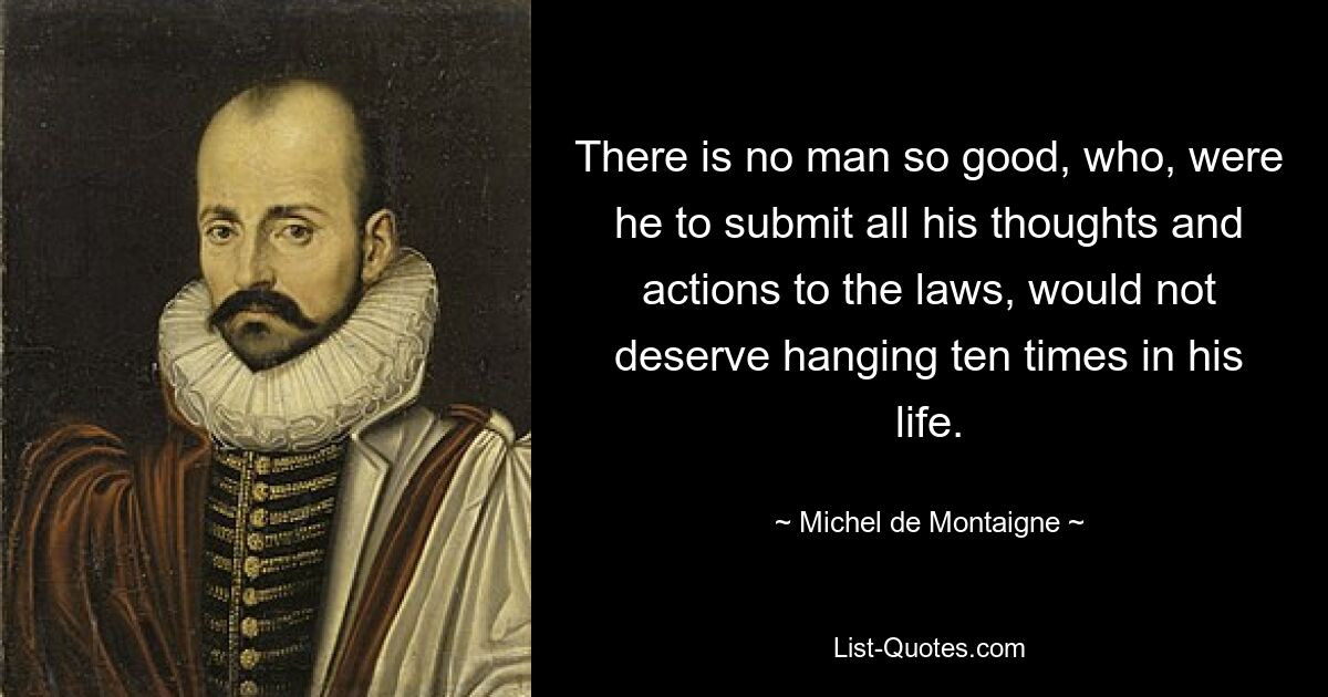 There is no man so good, who, were he to submit all his thoughts and actions to the laws, would not deserve hanging ten times in his life. — © Michel de Montaigne