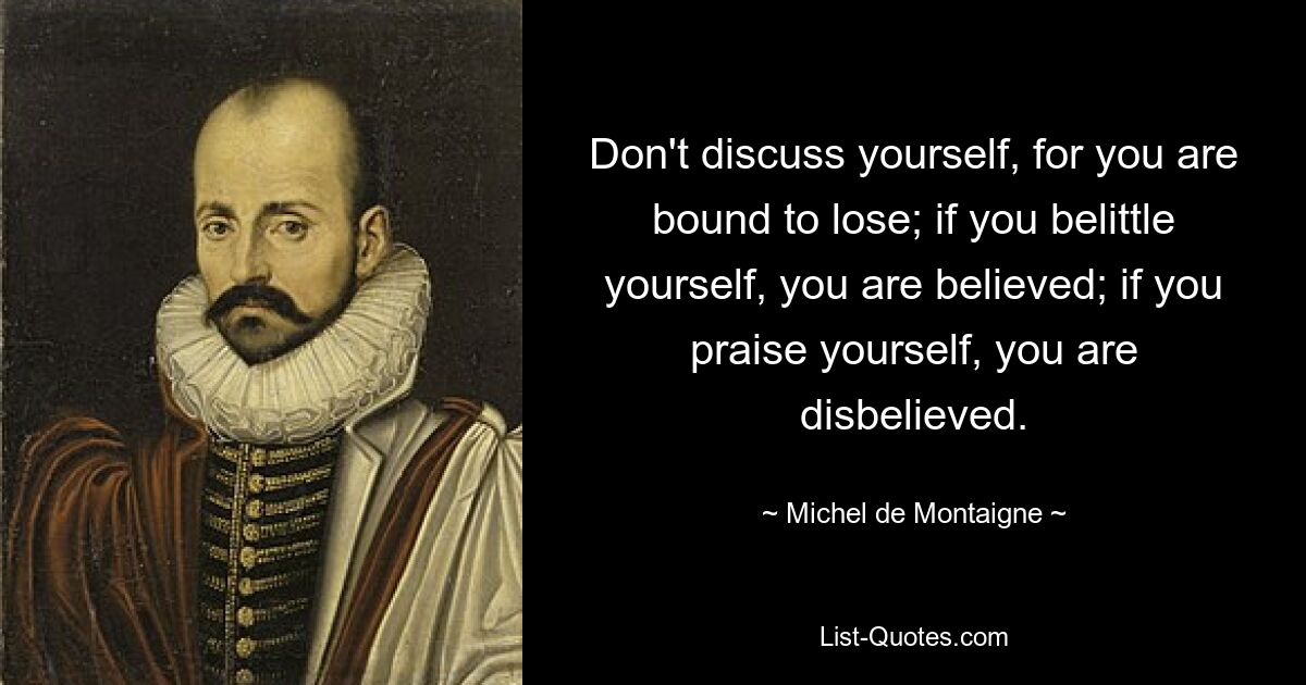 Don't discuss yourself, for you are bound to lose; if you belittle yourself, you are believed; if you praise yourself, you are disbelieved. — © Michel de Montaigne