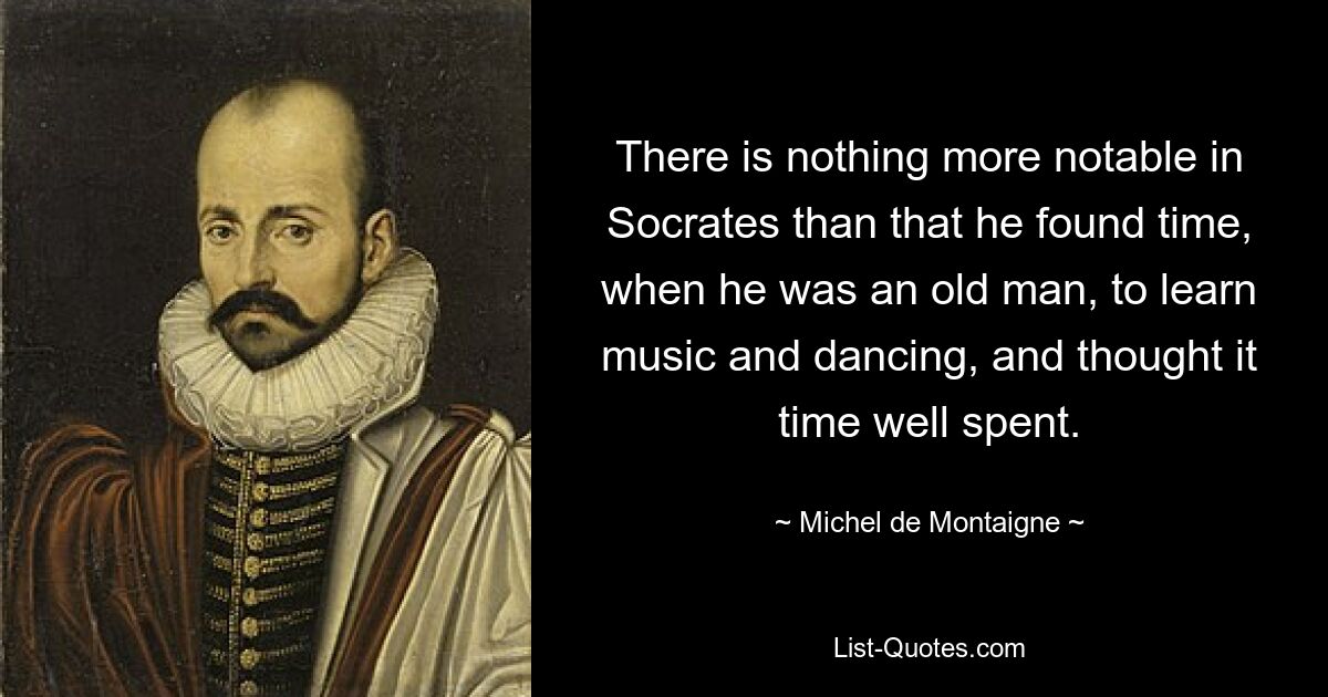 There is nothing more notable in Socrates than that he found time, when he was an old man, to learn music and dancing, and thought it time well spent. — © Michel de Montaigne