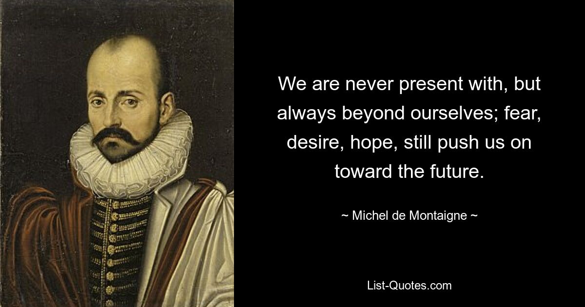 We are never present with, but always beyond ourselves; fear, desire, hope, still push us on toward the future. — © Michel de Montaigne