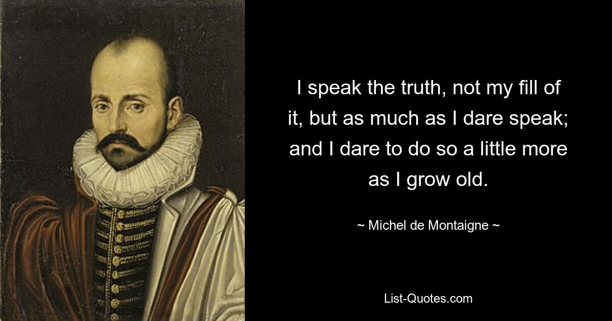 I speak the truth, not my fill of it, but as much as I dare speak; and I dare to do so a little more as I grow old. — © Michel de Montaigne