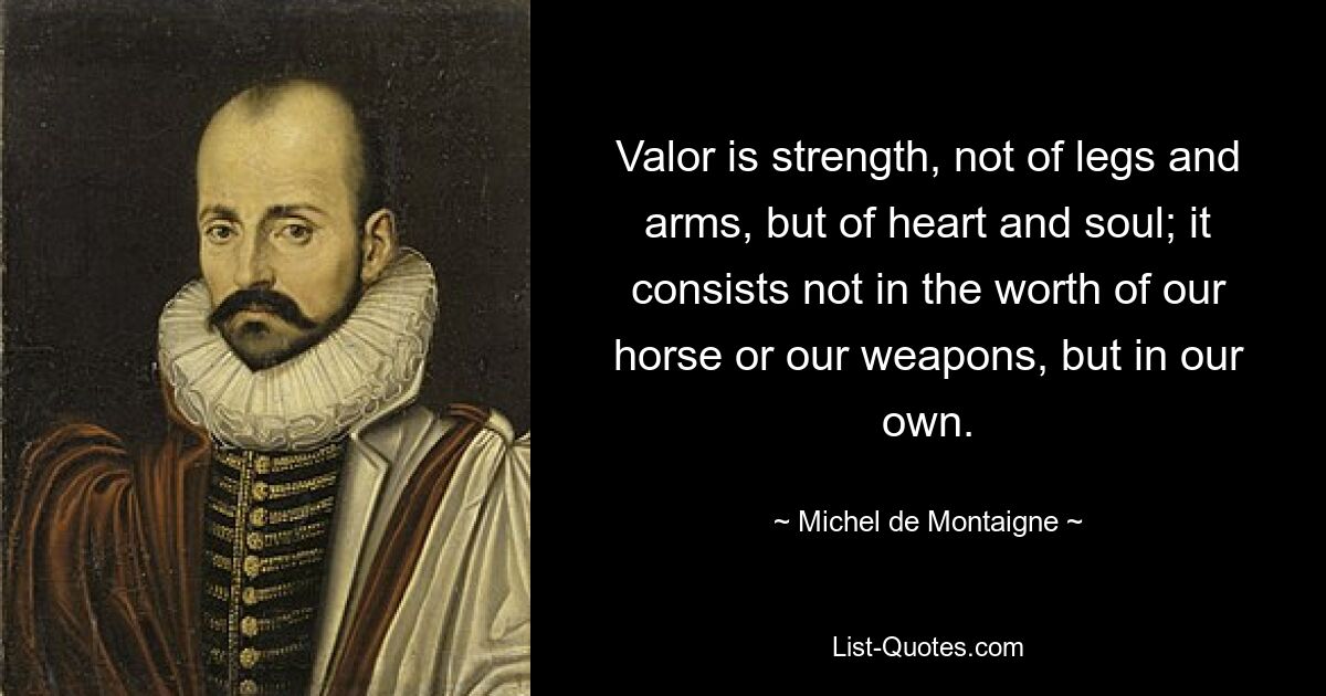 Valor is strength, not of legs and arms, but of heart and soul; it consists not in the worth of our horse or our weapons, but in our own. — © Michel de Montaigne