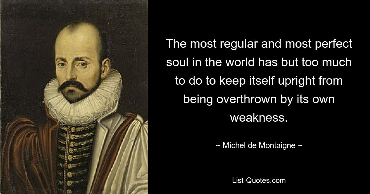 The most regular and most perfect soul in the world has but too much to do to keep itself upright from being overthrown by its own weakness. — © Michel de Montaigne