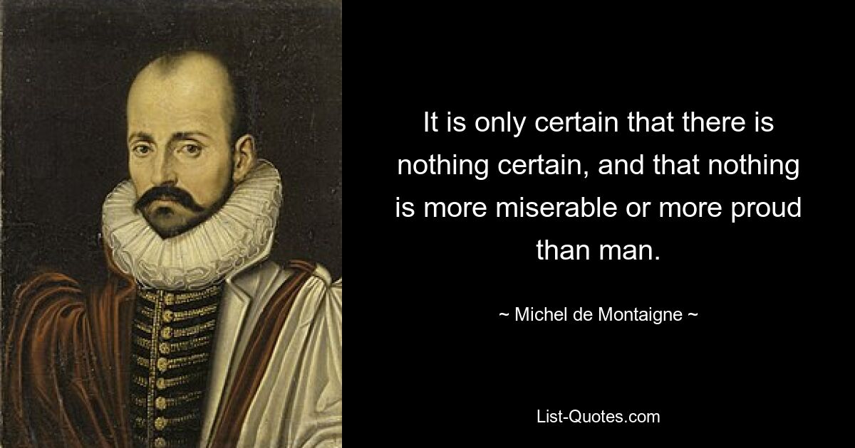 It is only certain that there is nothing certain, and that nothing is more miserable or more proud than man. — © Michel de Montaigne