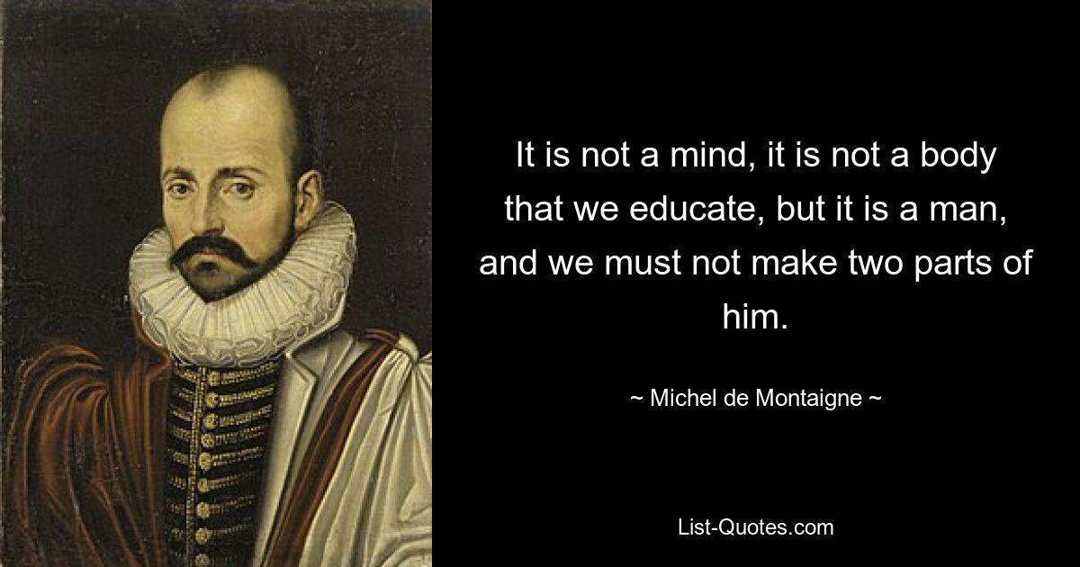 It is not a mind, it is not a body that we educate, but it is a man, and we must not make two parts of him. — © Michel de Montaigne