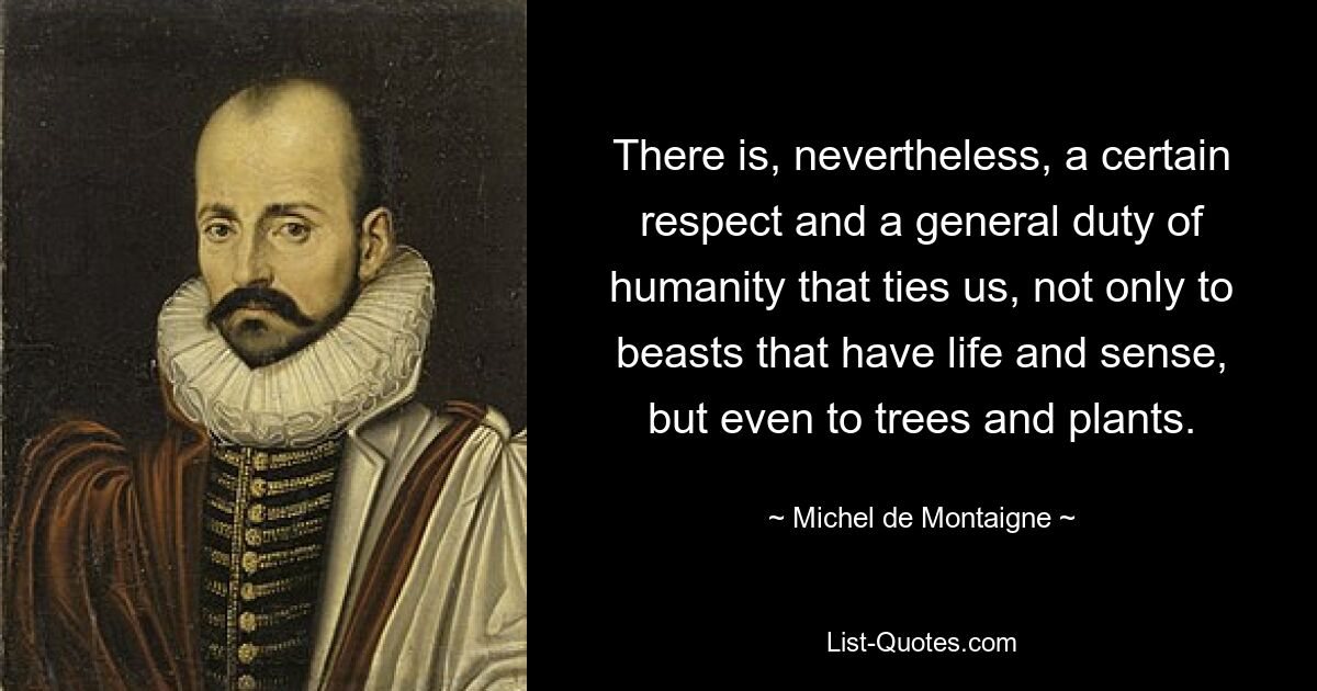 There is, nevertheless, a certain respect and a general duty of humanity that ties us, not only to beasts that have life and sense, but even to trees and plants. — © Michel de Montaigne