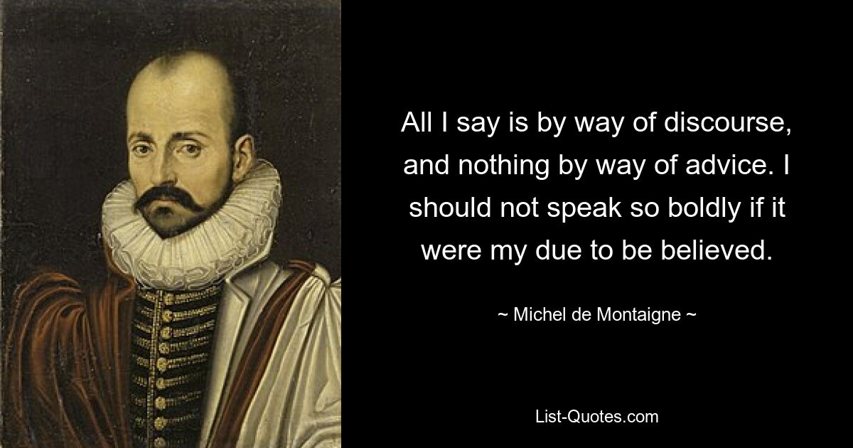 All I say is by way of discourse, and nothing by way of advice. I should not speak so boldly if it were my due to be believed. — © Michel de Montaigne