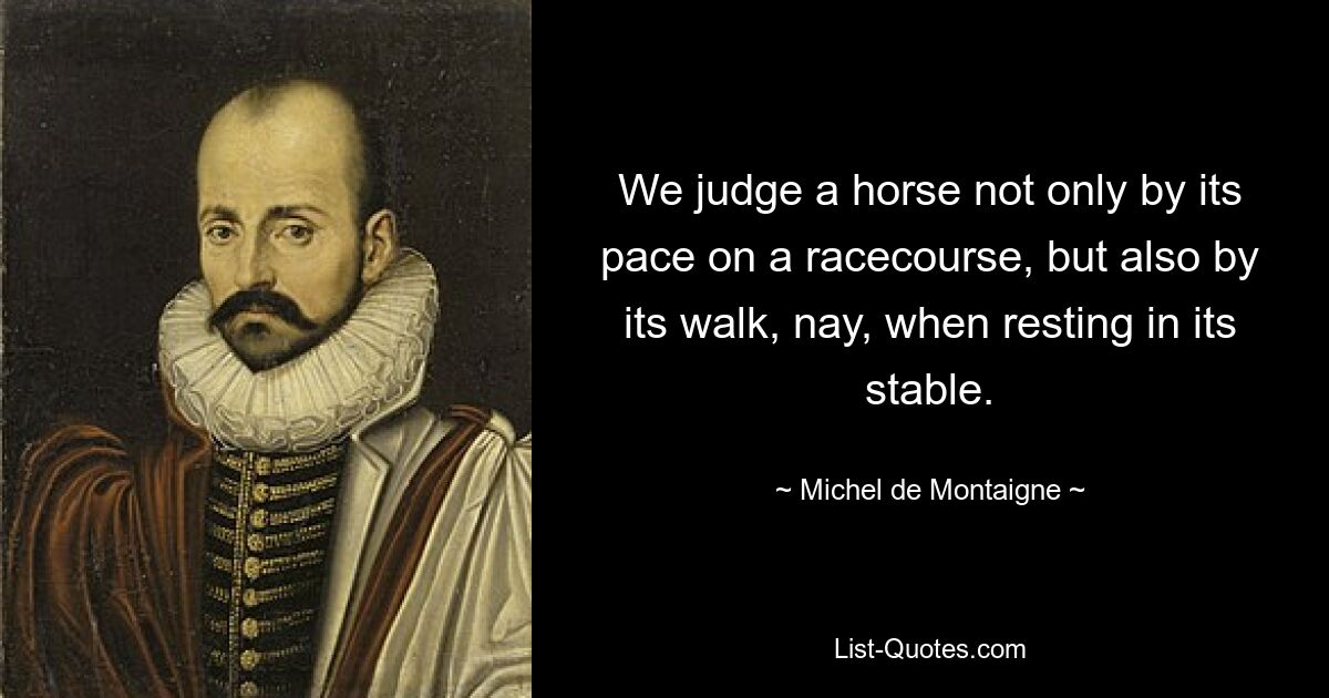 We judge a horse not only by its pace on a racecourse, but also by its walk, nay, when resting in its stable. — © Michel de Montaigne