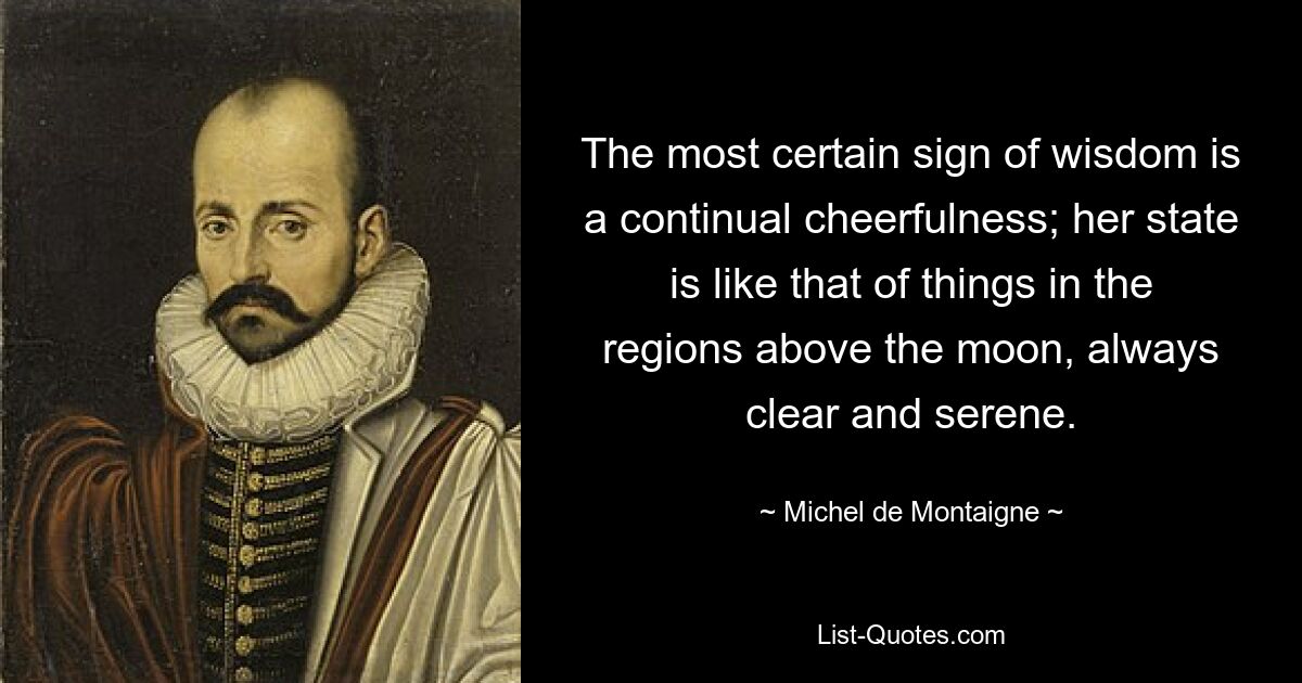 The most certain sign of wisdom is a continual cheerfulness; her state is like that of things in the regions above the moon, always clear and serene. — © Michel de Montaigne