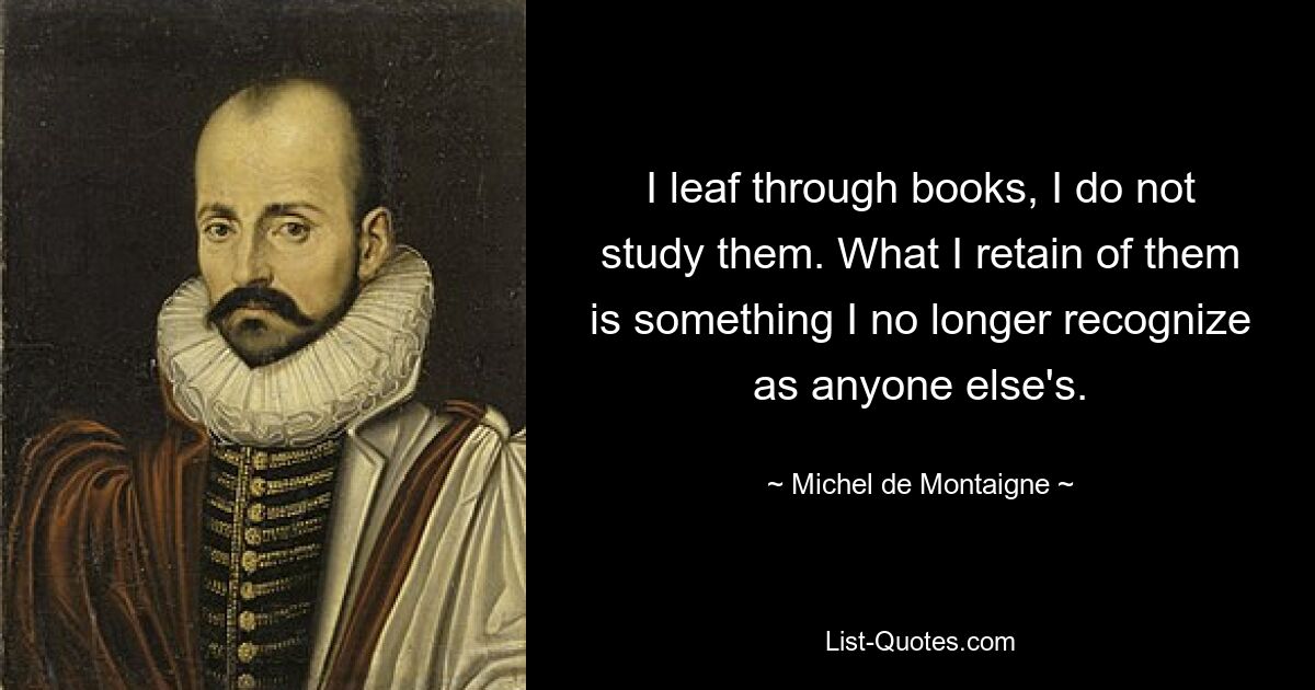 I leaf through books, I do not study them. What I retain of them is something I no longer recognize as anyone else's. — © Michel de Montaigne