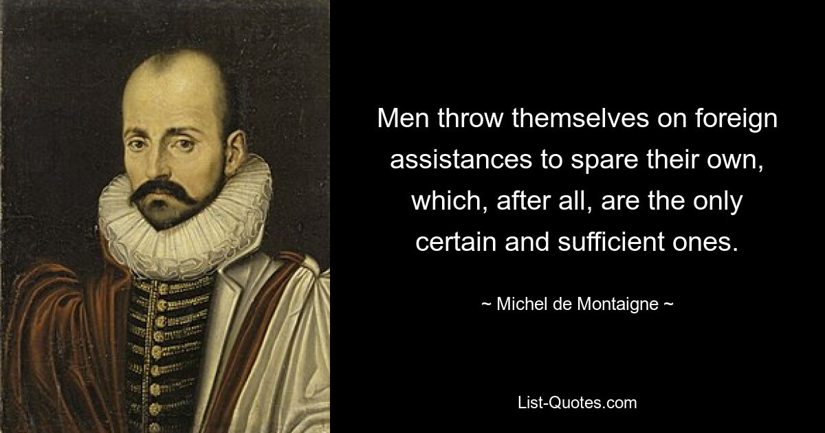 Men throw themselves on foreign assistances to spare their own, which, after all, are the only certain and sufficient ones. — © Michel de Montaigne