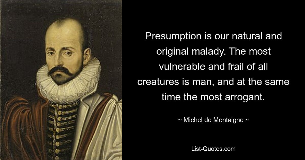 Presumption is our natural and original malady. The most vulnerable and frail of all creatures is man, and at the same time the most arrogant. — © Michel de Montaigne