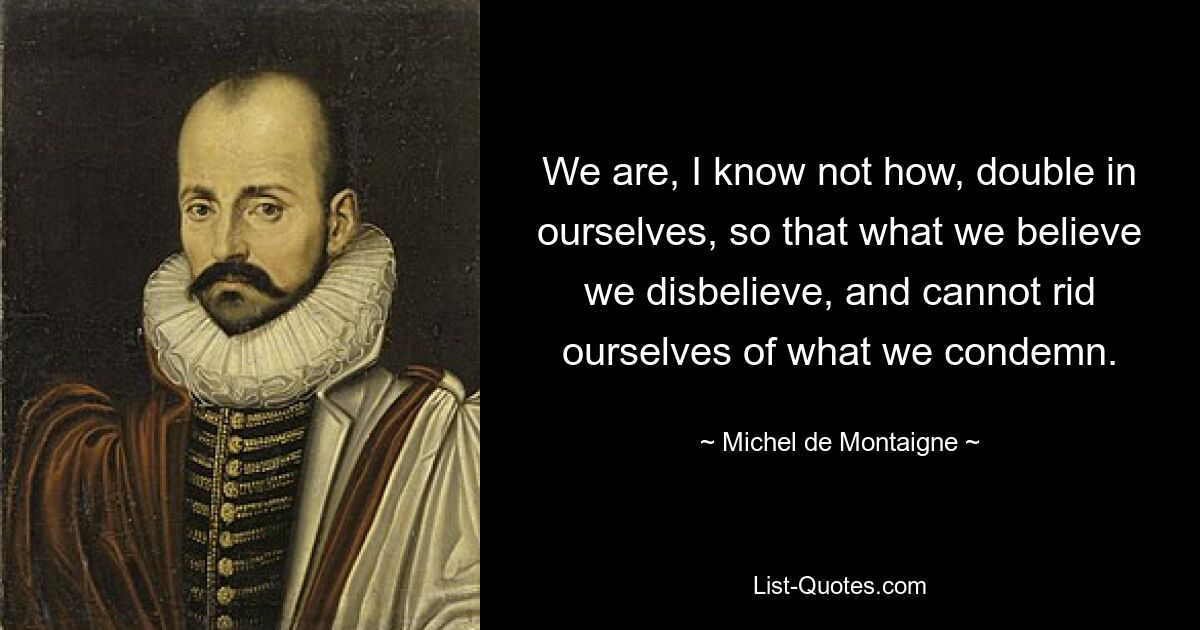 We are, I know not how, double in ourselves, so that what we believe we disbelieve, and cannot rid ourselves of what we condemn. — © Michel de Montaigne