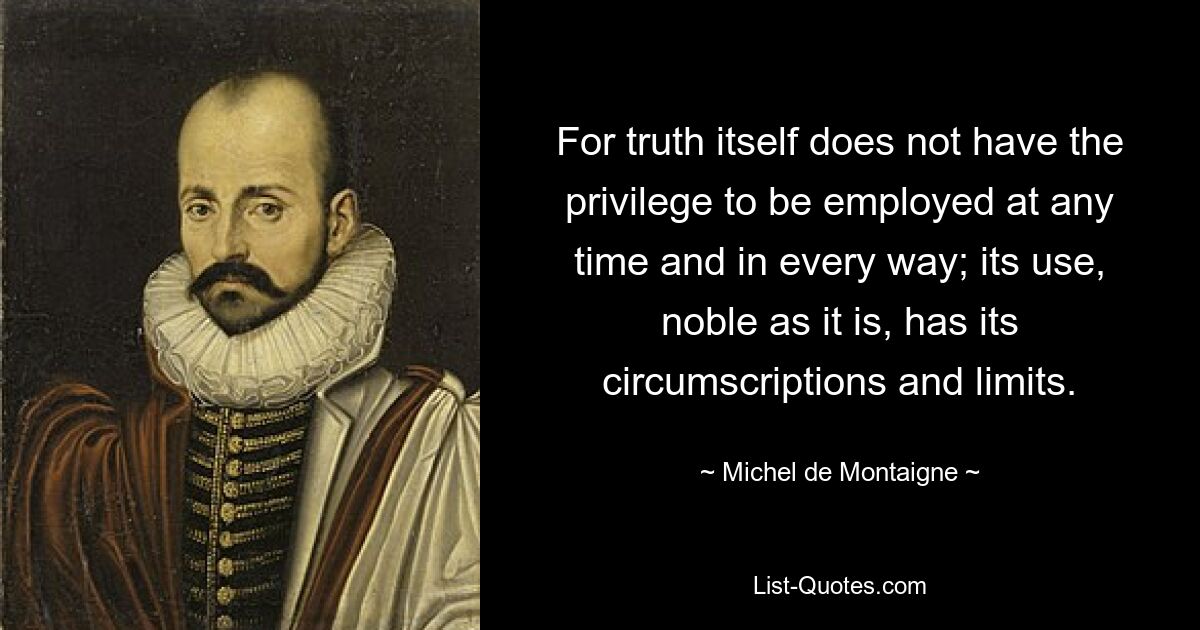 For truth itself does not have the privilege to be employed at any time and in every way; its use, noble as it is, has its circumscriptions and limits. — © Michel de Montaigne