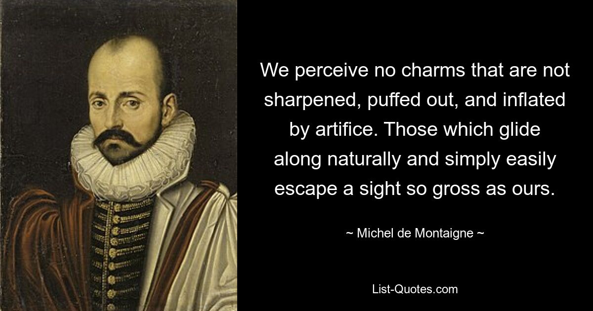 We perceive no charms that are not sharpened, puffed out, and inflated by artifice. Those which glide along naturally and simply easily escape a sight so gross as ours. — © Michel de Montaigne