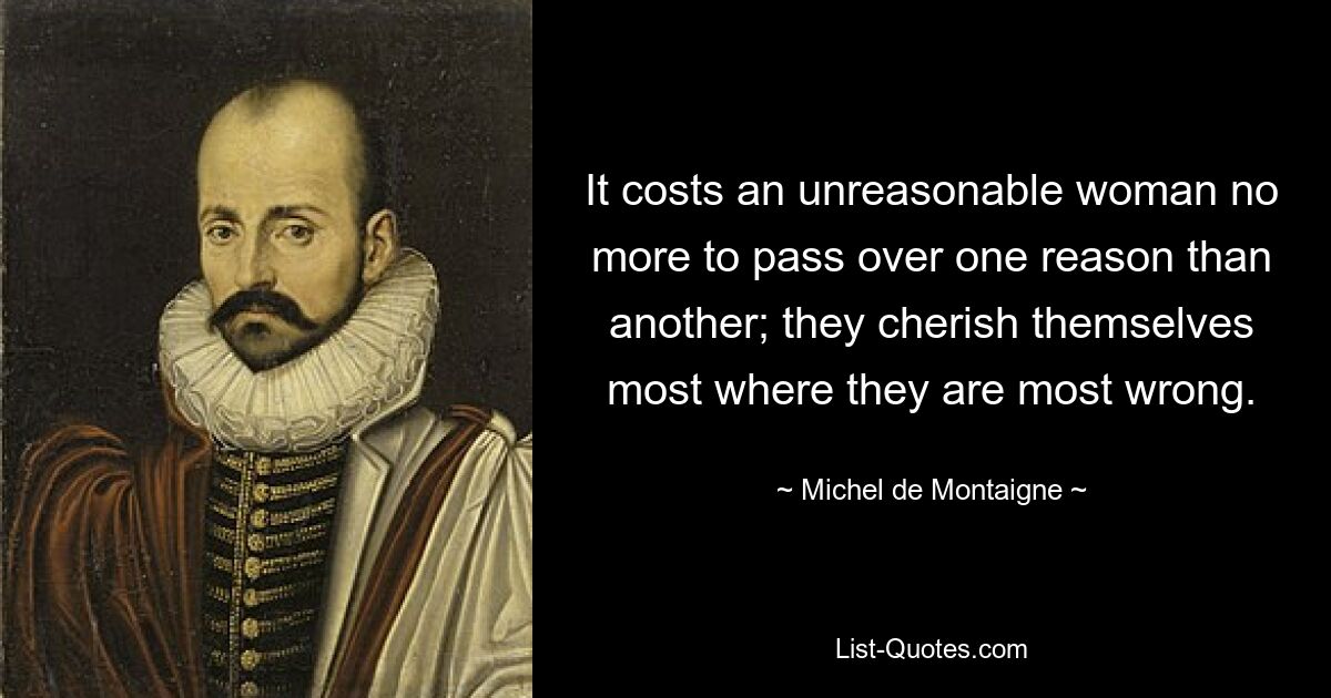 It costs an unreasonable woman no more to pass over one reason than another; they cherish themselves most where they are most wrong. — © Michel de Montaigne