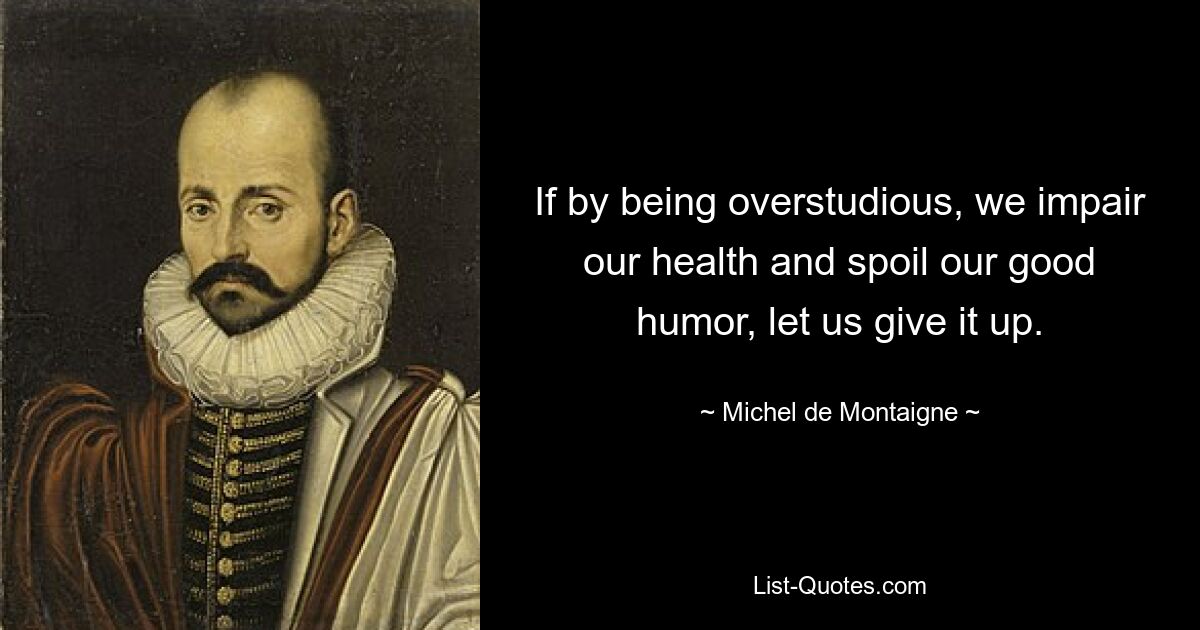 If by being overstudious, we impair our health and spoil our good humor, let us give it up. — © Michel de Montaigne