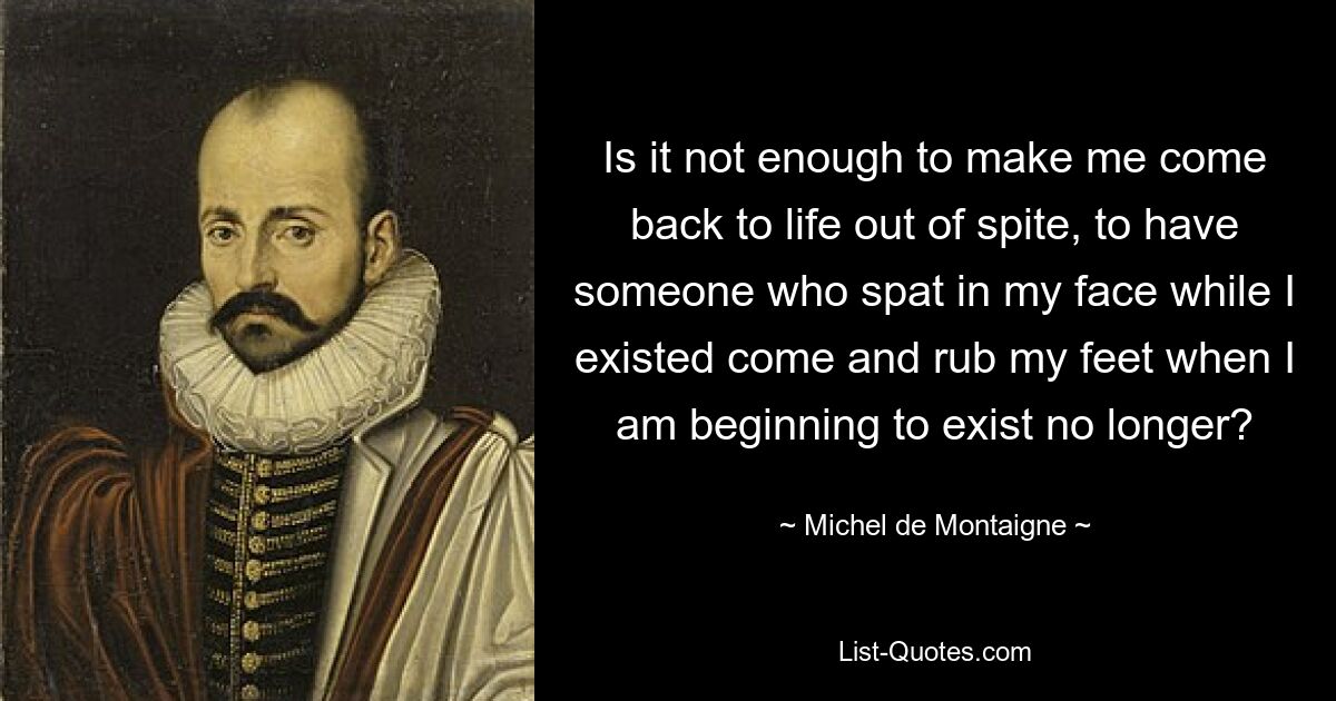 Is it not enough to make me come back to life out of spite, to have someone who spat in my face while I existed come and rub my feet when I am beginning to exist no longer? — © Michel de Montaigne