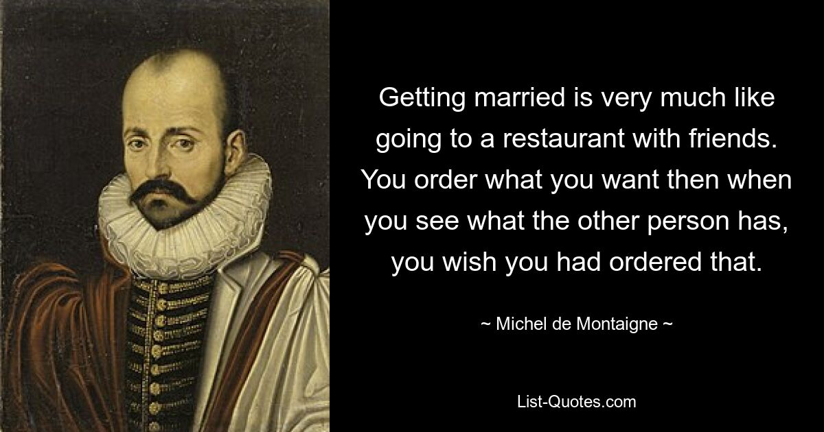 Getting married is very much like going to a restaurant with friends. You order what you want then when you see what the other person has, you wish you had ordered that. — © Michel de Montaigne