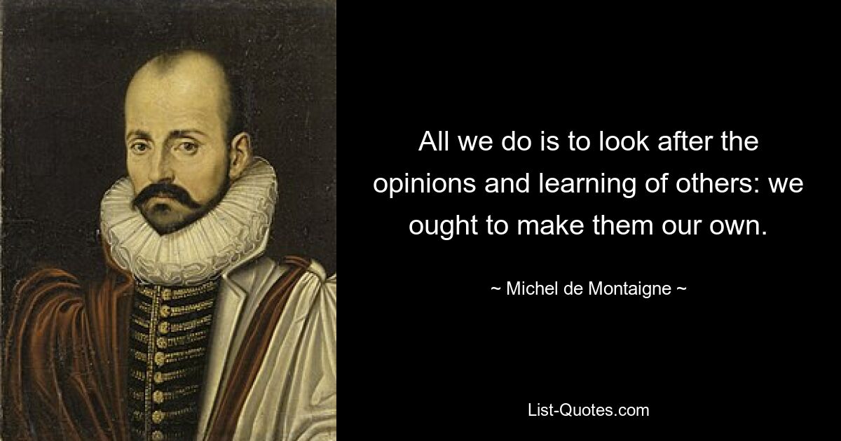 All we do is to look after the opinions and learning of others: we ought to make them our own. — © Michel de Montaigne