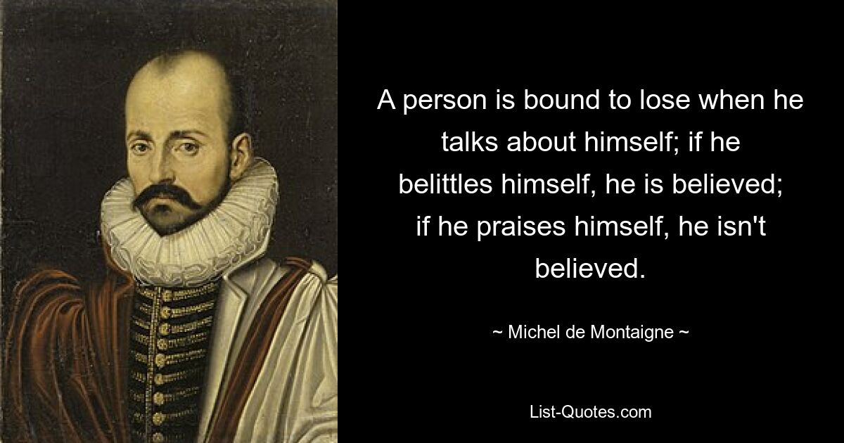 A person is bound to lose when he talks about himself; if he belittles himself, he is believed; if he praises himself, he isn't believed. — © Michel de Montaigne