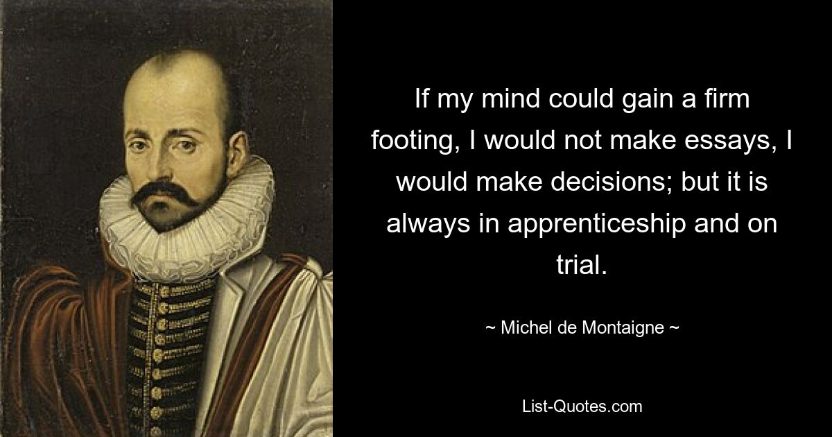 If my mind could gain a firm footing, I would not make essays, I would make decisions; but it is always in apprenticeship and on trial. — © Michel de Montaigne