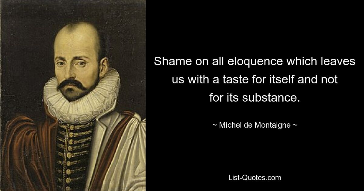 Shame on all eloquence which leaves us with a taste for itself and not for its substance. — © Michel de Montaigne