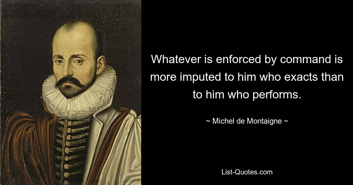 Whatever is enforced by command is more imputed to him who exacts than to him who performs. — © Michel de Montaigne