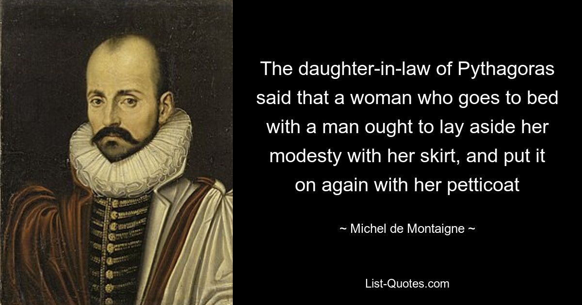 The daughter-in-law of Pythagoras said that a woman who goes to bed with a man ought to lay aside her modesty with her skirt, and put it on again with her petticoat — © Michel de Montaigne