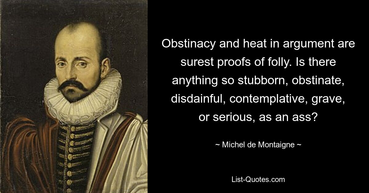 Obstinacy and heat in argument are surest proofs of folly. Is there anything so stubborn, obstinate, disdainful, contemplative, grave, or serious, as an ass? — © Michel de Montaigne