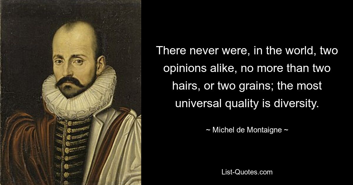 There never were, in the world, two opinions alike, no more than two hairs, or two grains; the most universal quality is diversity. — © Michel de Montaigne