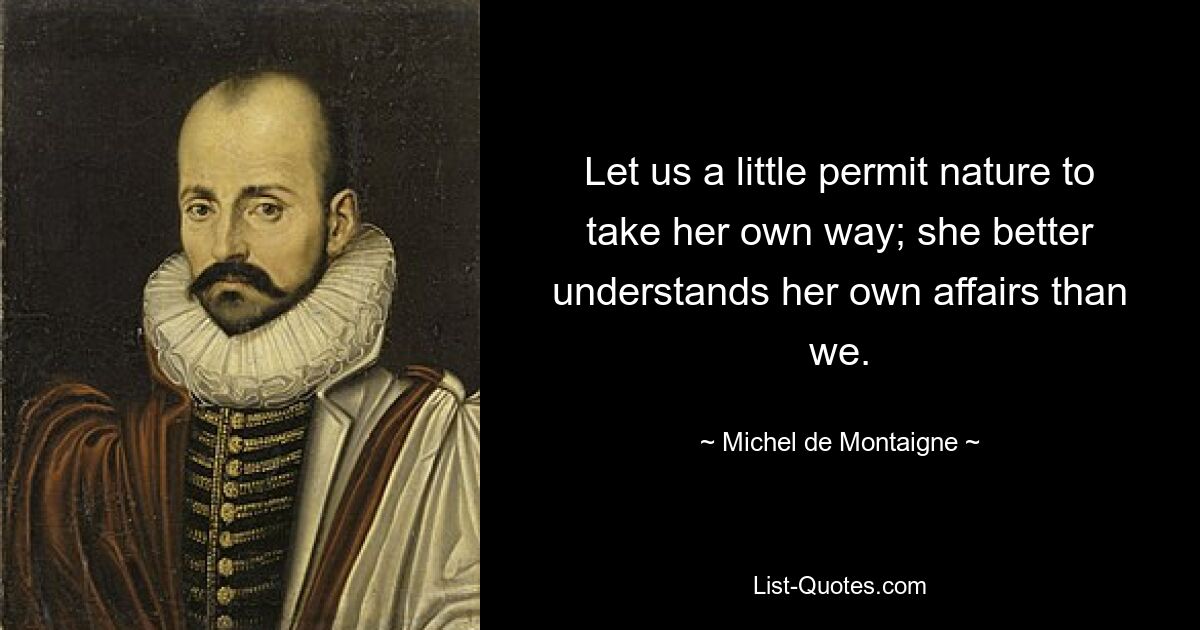 Let us a little permit nature to take her own way; she better understands her own affairs than we. — © Michel de Montaigne