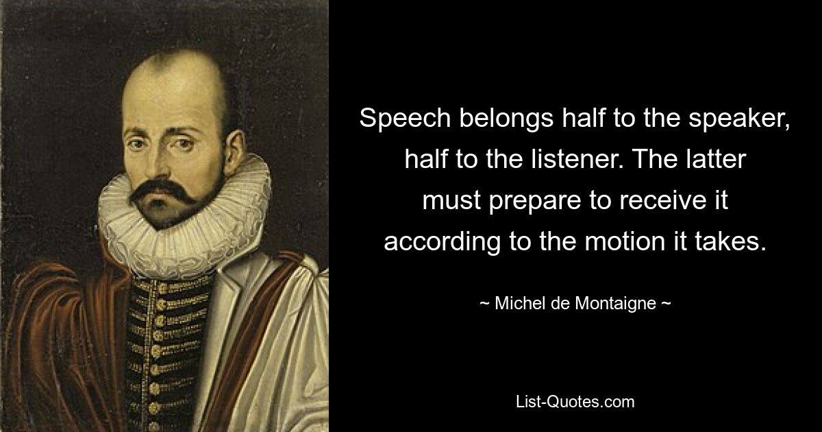 Speech belongs half to the speaker, half to the listener. The latter must prepare to receive it according to the motion it takes. — © Michel de Montaigne