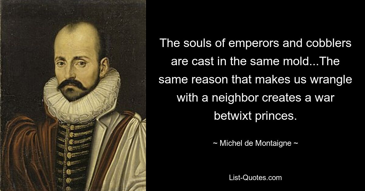 The souls of emperors and cobblers are cast in the same mold...The same reason that makes us wrangle with a neighbor creates a war betwixt princes. — © Michel de Montaigne