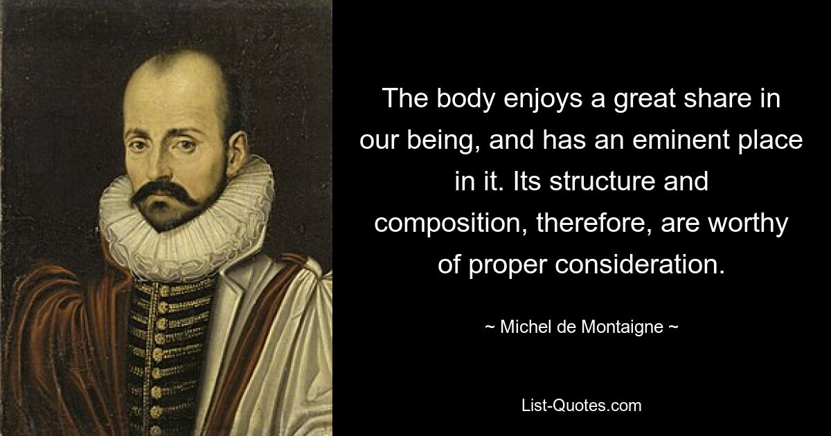 The body enjoys a great share in our being, and has an eminent place in it. Its structure and composition, therefore, are worthy of proper consideration. — © Michel de Montaigne