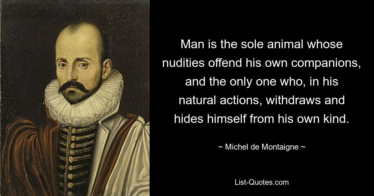 Man is the sole animal whose nudities offend his own companions, and the only one who, in his natural actions, withdraws and hides himself from his own kind. — © Michel de Montaigne