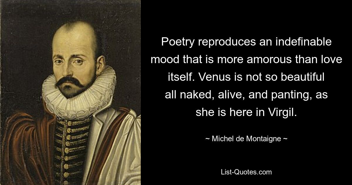 Poetry reproduces an indefinable mood that is more amorous than love itself. Venus is not so beautiful all naked, alive, and panting, as she is here in Virgil. — © Michel de Montaigne