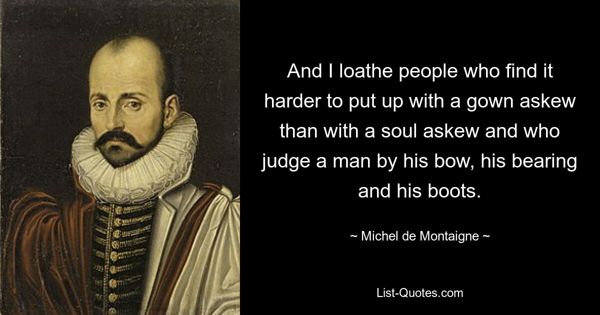 And I loathe people who find it harder to put up with a gown askew than with a soul askew and who judge a man by his bow, his bearing and his boots. — © Michel de Montaigne