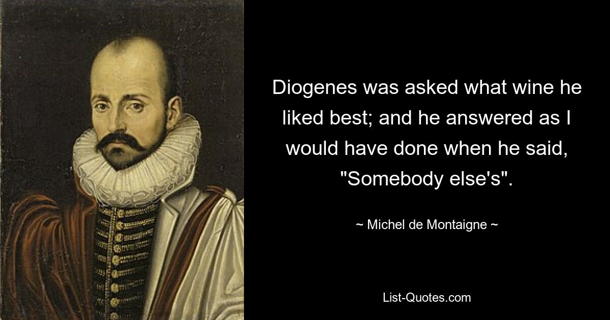 Diogenes was asked what wine he liked best; and he answered as I would have done when he said, "Somebody else's". — © Michel de Montaigne